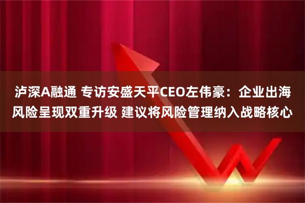 泸深A融通 专访安盛天平CEO左伟豪：企业出海风险呈现双重升级 建议将风险管理纳入战略核心