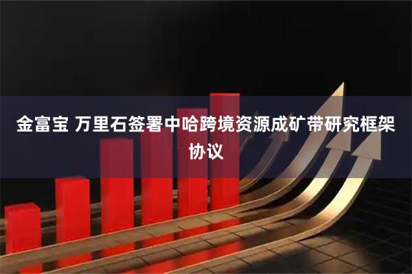 金富宝 万里石签署中哈跨境资源成矿带研究框架协议