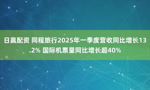 日赢配资 同程旅行2025年一季度营收同比增长13.2% 国际机票量同比增长超40%