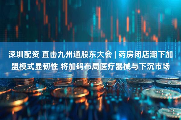 深圳配资 直击九州通股东大会 | 药房闭店潮下加盟模式显韧性 将加码布局医疗器械与下沉市场