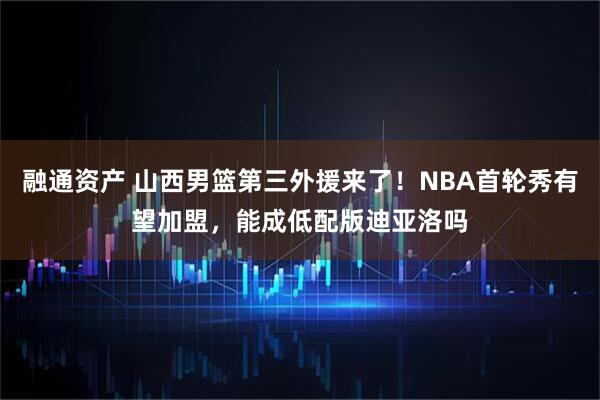 融通资产 山西男篮第三外援来了！NBA首轮秀有望加盟，能成低配版迪亚洛吗