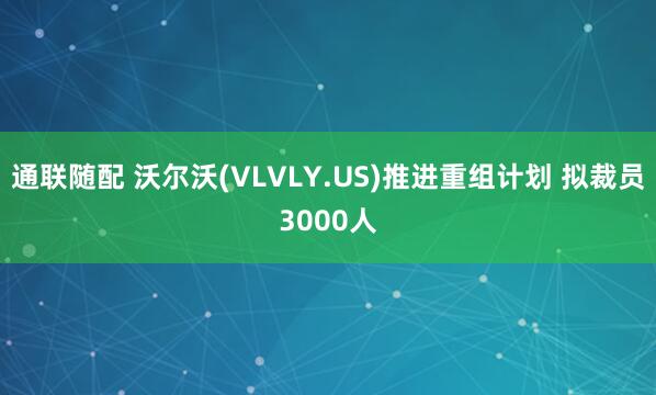 通联随配 沃尔沃(VLVLY.US)推进重组计划 拟裁员3000人