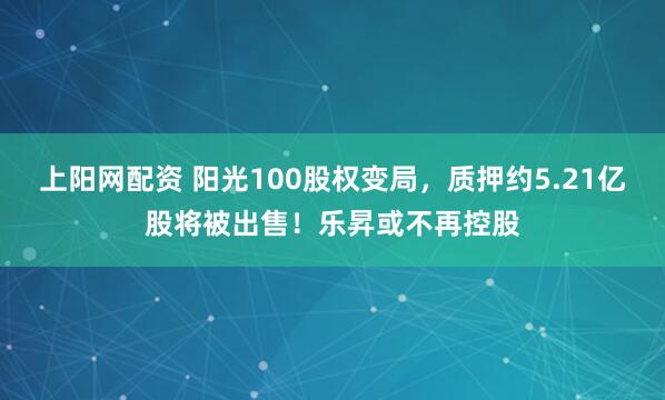 上阳网配资 阳光100股权变局，质押约5.21亿股将被出售！乐昇或不再控股