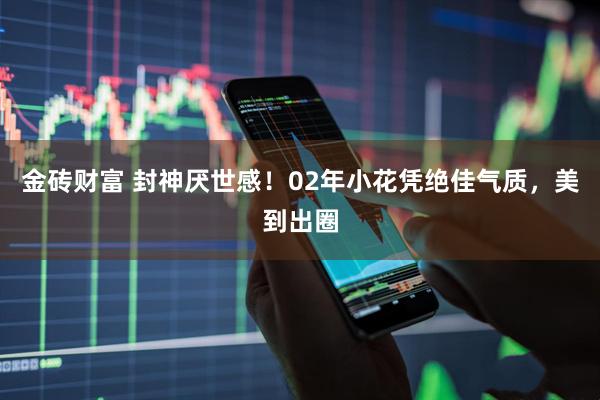 金砖财富 封神厌世感！02年小花凭绝佳气质，美到出圈