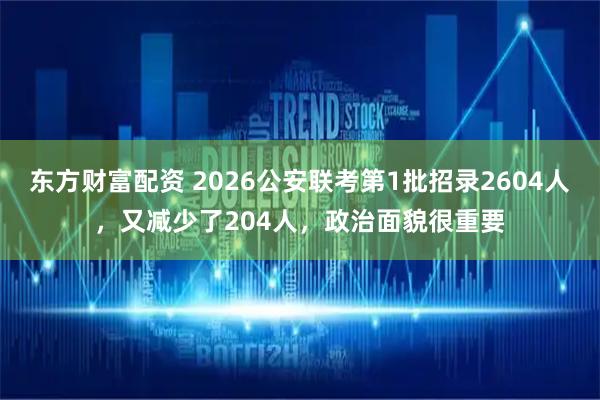 东方财富配资 2026公安联考第1批招录2604人，又减少了204人，政治面貌很重要