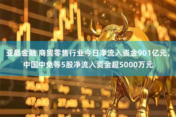 亚晶金融 商贸零售行业今日净流入资金901亿元，中国中免等5股净流入资金超5000万元