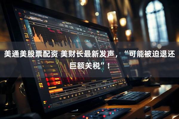 美通美股票配资 美财长最新发声，“可能被迫退还巨额关税”！