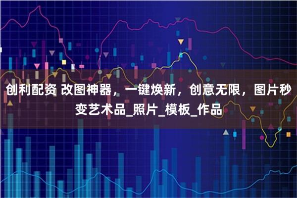 创利配资 改图神器，一键焕新，创意无限，图片秒变艺术品_照片_模板_作品