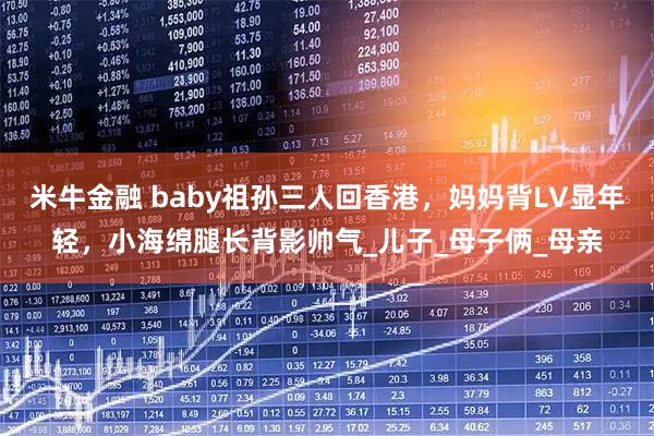 米牛金融 baby祖孙三人回香港，妈妈背LV显年轻，小海绵腿长背影帅气_儿子_母子俩_母亲